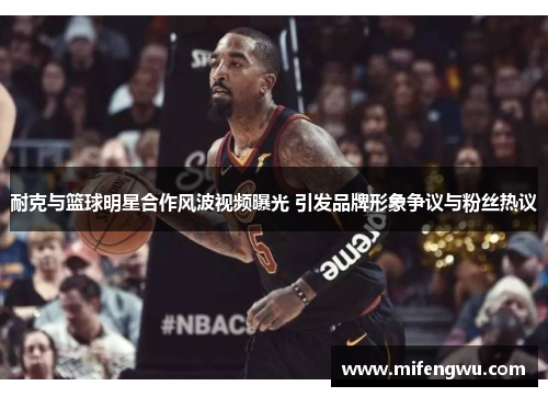 耐克与篮球明星合作风波视频曝光 引发品牌形象争议与粉丝热议