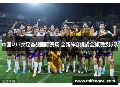 中国U17女足备战国际赛场 全新阵容挑战全球顶级球队 中国U17女足备战国际赛场 全新阵容挑战全球顶级球队